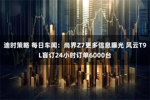 迪时策略 每日车闻：尚界Z7更多信息曝光 风云T9L盲订24小时订单6000台