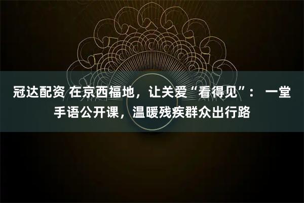 冠达配资 在京西福地，让关爱“看得见”： 一堂手语公开课，温暖残疾群众出行路