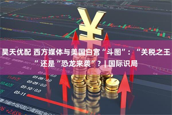 昊天优配 西方媒体与美国白宫“斗图”:“关税之王”还是“恐龙来袭”?| 国际识局