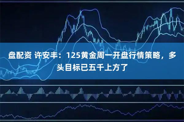 盘配资 许安丰：125黄金周一开盘行情策略，多头目标已五千上方了