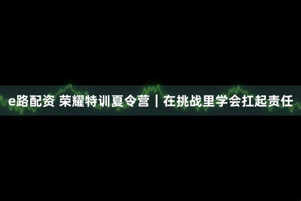 e路配资 荣耀特训夏令营｜在挑战里学会扛起责任
