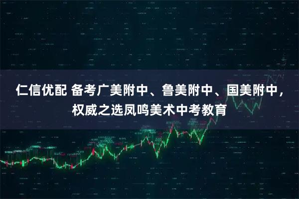 仁信优配 备考广美附中、鲁美附中、国美附中，权威之选凤鸣美术中考教育