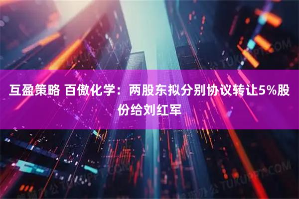互盈策略 百傲化学：两股东拟分别协议转让5%股份给刘红军
