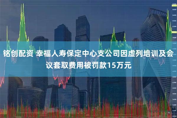 铭创配资 幸福人寿保定中心支公司因虚列培训及会议套取费用被罚款15万元