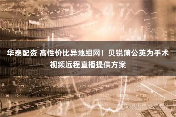 华泰配资 高性价比异地组网！贝锐蒲公英为手术视频远程直播提供方案