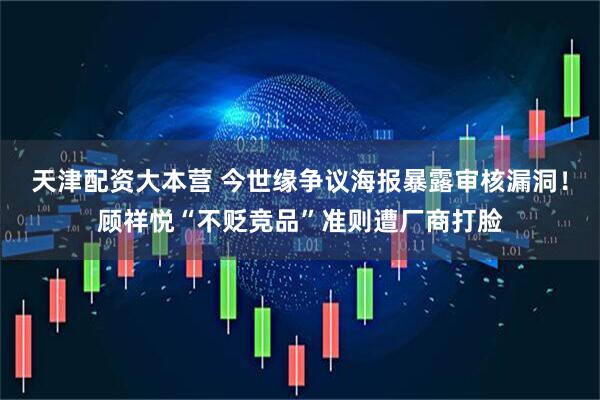 天津配资大本营 今世缘争议海报暴露审核漏洞！顾祥悦“不贬竞品”准则遭厂商打脸