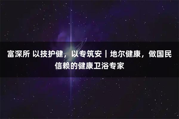 富深所 以技护健，以专筑安｜地尔健康，做国民信赖的健康卫浴专家