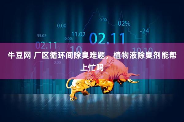 牛豆网 厂区循环间除臭难题，植物液除臭剂能帮上忙吗