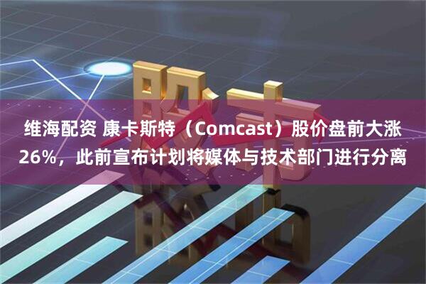 维海配资 康卡斯特（Comcast）股价盘前大涨26%，此前宣布计划将媒体与技术部门进行分离